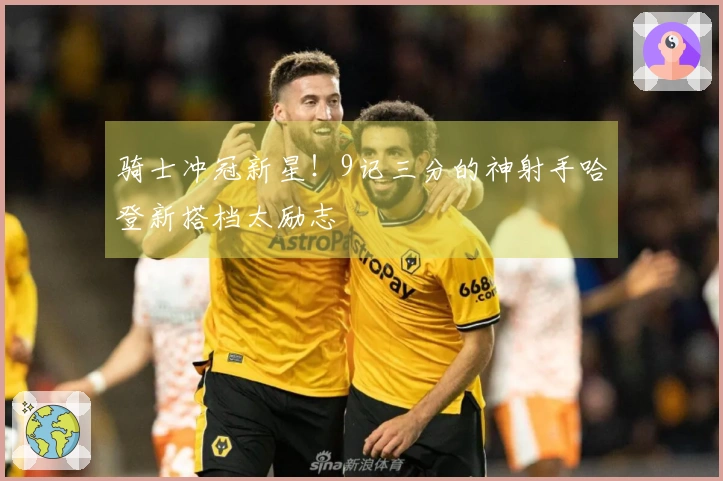 骑士冲冠新星！9记三分的神射手哈登新搭档太励志