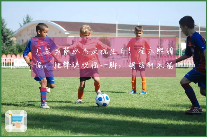 广东为萨林杰庆祝生日！崔永熙调侃，杜锋送祝福一脚，胡明轩未能到场！