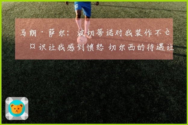 马朗·萨尔：波切蒂诺对我装作不认识让我感到愤怒 切尔西的待遇让我失望