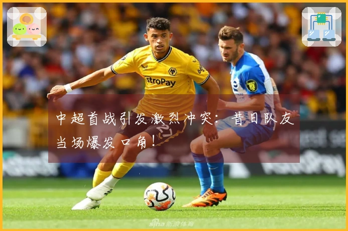 中超首战引发激烈冲突：昔日队友当场爆发口角！