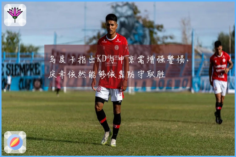 乌度卡指出KD与申京需增强警惕，庆幸依然能够依靠防守取胜