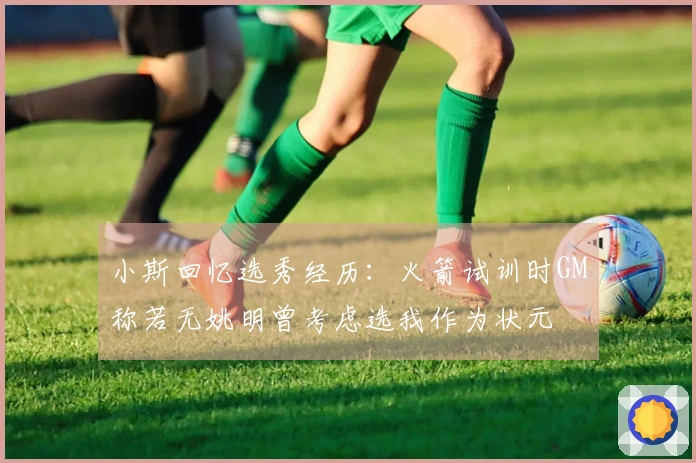 小斯回忆选秀经历：火箭试训时GM称若无姚明曾考虑选我作为状元