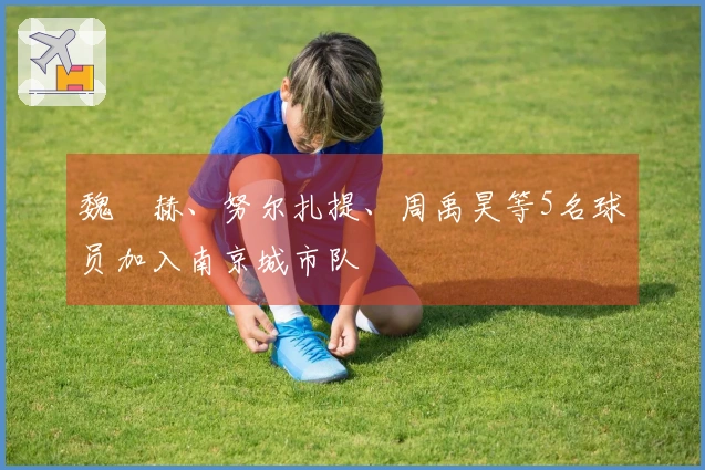 魏洺赫、努尔扎提、周禹昊等5名球员加入南京城市队