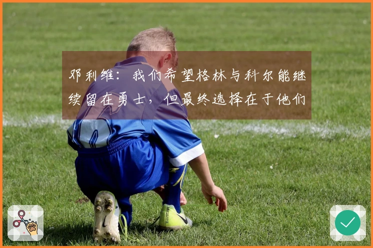 邓利维：我们希望格林与科尔能继续留在勇士，但最终选择在于他们自己