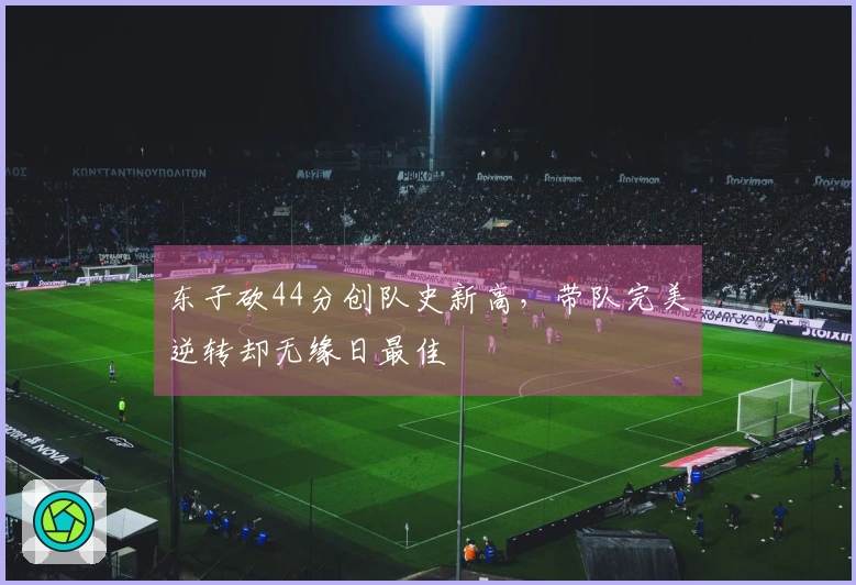 东子砍44分创队史新高，带队完美逆转却无缘日最佳