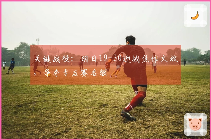 关键战役：明日19-30迎战焦作文旅，争夺季后赛名额