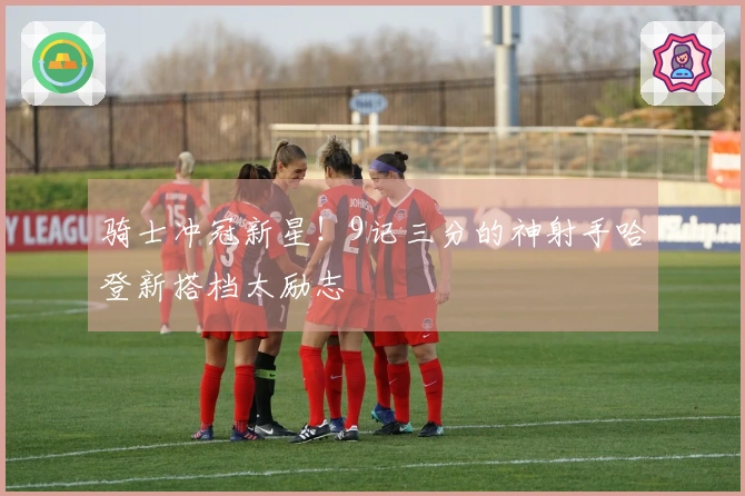 骑士冲冠新星！9记三分的神射手哈登新搭档太励志