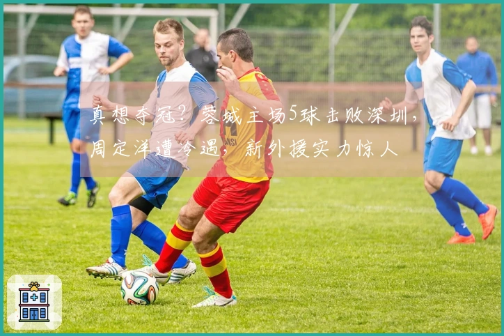 真想夺冠？蓉城主场5球击败深圳，周定洋遭冷遇，新外援实力惊人