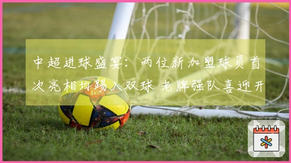 中超进球盛宴：两位新加盟球员首次亮相均踢入双球 老牌强队喜迎开局胜利