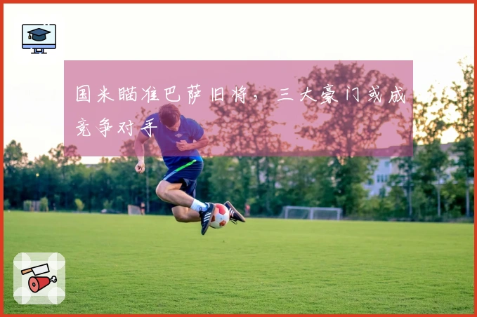 国米瞄准巴萨旧将，三大豪门或成竞争对手