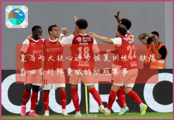 皇马两大核心逐步恢复训练，缺席首回合对阵曼城的欧冠赛事