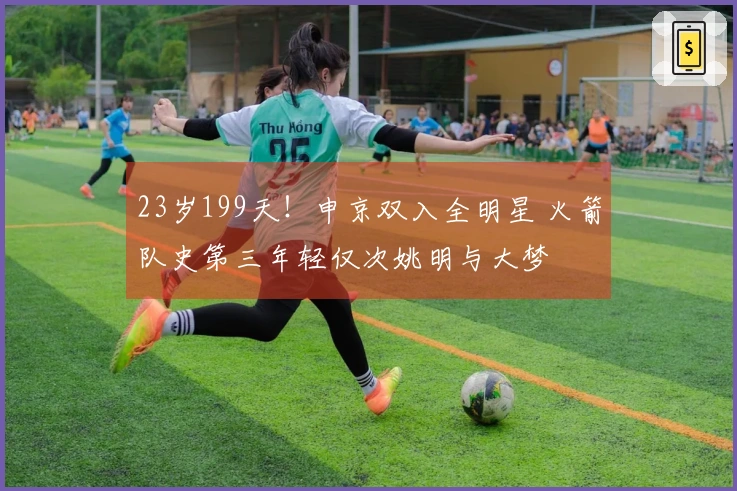 23岁199天！申京双入全明星 火箭队史第三年轻仅次姚明与大梦