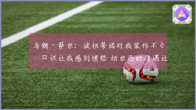 马朗·萨尔：波切蒂诺对我装作不认识让我感到愤怒 切尔西的待遇让我失望